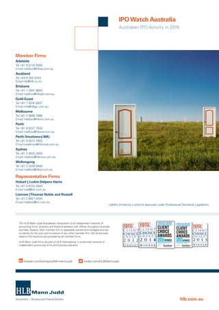 Australian IPO Activity in 2016
IPOWatch Australia
Member Firms
Adelaide
Tel +61 8 8133 5000
Email mailbox@hlbsa.com.au
Auckland
Tel +64 9 303 2243
Email hlb@hlb.co.nz
Brisbane
Tel +61 7 3001 8800
Email mailbox@hlbqld.com.au
Gold Coast
Tel +61 7 5574 0922
Email info@hlbgc.com.au
Melbourne
Tel +61 3 9606 3888
Email mailbox@hlbvic.com.au
Perth
Tel +61 8 9227 7500
Email mailbox@hlbwa.com.au
Perth (Insolvency WA)
Tel +61 8 9215 7900
Email kwallman@hlbinsol.com.au
Sydney
Tel +61 2 9020 4000
Email mailbox@hlbnsw.com.au
Wollongong
Tel +61 2 4254 6500
Email mailbox@hlbw.com.au
Representative Firms
Hobart | Lorkin Delpero Harris
Tel +61 3 6224 4844
Email mail@ldh.com.au
Lismore |Thomas Noble and Russell
Tel +61 2 6621 8544
Email mailbox@tnr.com.au
The HLB Mann Judd Australasian Association is an independent network of
accounting firms, business and financial advisers with offices throughout Australia
and New Zealand. Each member firm is separately owned and managed and has
no liability for the acts and omissions of any other member firm. Not all services
listed in this brochure are provided by all member firms.
HLB Mann Judd firms are part of HLB International, a world-wide network of
independent accounting firms and business advisers.
linkedin.com/company/hlb-mann-judd twitter.com/HLBMannJudd
hlb.com.au
Liability limited by a scheme approved under Professional Standards Legislation.
 