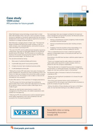 7Great people, great results
Case study
VEEM Limited
IPO provides for future growth
When Perth-based marine technology company Veem Limited
(ASX: VEE) decided to IPO it was with a view to provide a financial
structure to capitalise on the growth opportunities that new product
developments were creating. It was also an opportunity to provide a
mechanism to manage succession planning.
Mark Miocevich, managing director of Veem said: “The board had
always considered that becoming a public company, or part of a
public company, was a desirable direction, and we did not see any
major downsides in pursuing an IPO.
“The cost of the IPO, and the additional board discipline required as
a listed entity, were seen as reasonable tradeoffs for the potential
benefits that an IPO offered. The IPO process ran smoothly and
the key to this success was ensuring the company was IPO ready
before the process began,” Mr Miocevich said.
This was demonstrated by having:
1.	 Many years of audited profitable performance.
2.	 A potentially high growth future product portfolio.
3.	 A highly structured, high compliance business profile.
4.	 A well developed business plan.
“Making the company IPO ready takes many years of product and
system development. My advice for those considering an IPO in the
future is to make your company think and act like a public company
as early as you can.The transition is then smaller to make and will
ultimately be more successful.”
He also offers advice on the importance of managing expectations.
“The IPO process time frame was longer than predicted by
approximately three months.There were valid reasons for the delay,
so my advice to others would be to allow a little longer than is
initially thought.
“Because we used the best subcontractors to assist in the
management of the IPO process, only realistic expectations were
created from the beginning.
“Following the IPO, the overall process could be evaluated against
those realistic expectations, and it was considered to be very
successful from the board’s perspective.”
Not surprisingly, there was increased workload for the board and
senior management during the IPO process. Mr Miocevich’s advice
on how to manage this includes:
1.	 Having a comprehensive company budgeting model and easily
accessible historical financials.
2.	 Having a comprehensive business plan including company
history.
3.	 Engaging a financial consultant whose responsibility it is to
prepare the company’s financial modeling for the IPO.
“This is a substantial amount of work in itself and would have
placed an unreasonable burden on the board and staff had it not
occurred,” he said.
Since listing on the ASX there has been a definite upside impact on
the business.
“There is an increased need for public relations to provide the
higher public profile required for a public company, which is a
positive for all of the company’s stakeholders.
“There has also been an increased focus by senior management,
and the board, on meeting all forecasts.This dedication to meeting
targets can only have a positive impact on the business.”
Mr Miocevich offers a final piece of advice for those looking to
undertake an IPO.
“Perhaps the most significant consideration is to choose the right
adviser,” he said.
“One of the most important factors which contributed to a
successful IPO for the company was finding the best consultants to
guide the company through the process.
“Without the efforts of Danny Buckley and his team at HLB Mann
Judd, we may have been looking at a very different outcome.”
Raised $25 million on listing.
Investigating Accountant
October 2016
 