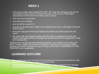 WEEK 2
 The second week which started from 26th- 30th may, the company was into its
promotions as they were to conduct an Event on 5th of June. There were
preparations of the event to be taken care of, about :
 How the event would start !
 what all to be included !
 who all will be a part of it !
 and Above all what basic Target to be achieved from this i.e the Major Outcome
of this event !
 Everyone was given their set of tasks and duties to be taken care of for the
event.
 My major role was Stage Handling with the basis to prepare the script and
create a strong/impressive message that would directly hit the target with a long
term perspective.
Besides this, my learning there Marketing tactics was initiated by Sir Ishan and
team. I had to create and maintain a long term data base so as to keep healthy
records and look for company tie-ups to bring out the best of UBERHEALTH FOR
FAMILIES (now CareBuddy).
LEARNING OUTCOME
 The whole week was involved in the preparations of the event and side by side
the learning of their basic marketing environment.
 The process and strategies consisting the preparations helped me to manage
and get a overall view of handling the events.
 