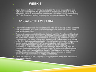  WEEK 3
 Again this week from 1st – 5th June, included the event preparations on a
high level. Starting from the ground work of deciding the venue to fixing it
was done. What all and how the shows to be performed, along with deciding
the Chief Guest and ending up with good refreshments were decided.

5th June – THE EVENT DAY
 The event was basically for senior citizens who are in a help of their child-like
care and concern, and how Uberhealth will provide them the utmost same
care and love required.
 The event was conducted in Greater Kailash part II in Arya Samaj Mandir at
10 am. It was all about presenting Uberhealth promotions to its main target
the SENIOR CITIZENS. A good amount of both young and senior people
turned up and the event started with a great pace. There was a special talk
by Dr. G.K Jadhav working in Apollo Hospital initiating the daily problems he
comes across and also solving the queries put up by the audience. The
event was further lead by a play from a famous theatre society
KHANABADOSH conveying the same message. After the play, was the
Ultimate Brief of our company that was given by Sir Ishan explaining what
exactly Uberhealth is and what all it does. This play gave a major turning
point to the promotions of the company as a good amount of people
approached us and went back happy and satisfied.
 Thus, the mission of the company of bringing smiles along with satisfaction
was accomplished.
 