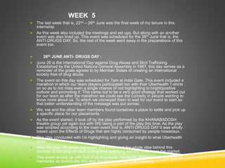 WEEK 5
 The last week that is, 22nd – 26th June was the final week of my tenure in this
internship.
 As this week also included the meetings and set ups. But along with an another
event was also lined up. This event was scheduled for the 26th June that is, the
ANTI-DRUGS DAY. So, the rest of the week went away in the preparations of this
event too.
 26th JUNE ANTI- DRUGS DAY :
 June 26 is the International Day against Drug Abuse and Illicit Trafficking.
Established by the United Nations General Assembly in 1987, this day serves as a
reminder of the goals agreed to by Member States of creating an international
society free of drug abuse.
 The event on this day was scheduled for 7am at India Gate. This event included a
marathon in which our team players participated too with their Uberhealth T-shirts
on so as to not miss even a single chance of not highlighting in bright/positive
outlook and promoting it. This came out to be a very good strategy that worked out
for our team as after the marathon we could see the curiosity in people wanting to
know more about us. To which we conveyed them to wait for our event to start so
that better understanding of the message was put across.
 We, me and the other team members found ourselves a place to settle and pick up
a specific place for our placements.
 As the event started, it took off by the play performed by the KHANABADOSH
theatre group yet again but with WE being a part of the play this time. As the play
was scripted according to the main event that is, ANTI-DRUGS DAY it was wholly
based upon the Effects of Drugs that are highly consumed by people nowadays.
 This play concluded with Us highlighting and giving an insight to what Uberhealth
does.
 After the play, Sir Ishan explained and presented the whole idea behind this
concept of bringing up such a long time satisfying service industry in the market.
 This event ended up with lots of photographs, hardwork, experiences and a lot of
memories as technically this was my last event with the company.
 