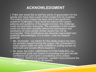 ACKNOWLEDGMENT
I, Pulkit Jain would like to add few words of appreciation for the
people who have been a part of this project from its inception.
The writing of this project has been one of the significant
academic challenges I have faced but without the support,
patience and guidance of the people involved, this challenge
could not have been overcome. The completion of this project
could not have been possible without the participation and
assistance of many people whose names may not be
enumerated. Their contributions are sincerely appreciated and
gratefully acknowledged. It is to them, I owe my deepest
gratitude.
 Ms. Gurminder , my mentor for this whole project has been
my constant support during this project. Her coordination in
every aspect made me more confident in putting across my
hard work and sincere efforts towards it.
 Mr. Ishan Jha (CEO, UBERHEALTH FOR FAMILIES), my
professional guide and mentor in promoting and give me with
confidence an open hand in proceeding of my project
expansion. Without his guidance, I wouldn’t have achieved the
so called achievements in all aspects.
Thank You.
 