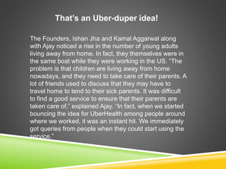 That’s an Uber-duper idea!
The Founders, Ishan Jha and Kamal Aggarwal along
with Ajay noticed a rise in the number of young adults
living away from home. In fact, they themselves were in
the same boat while they were working in the US. “The
problem is that children are living away from home
nowadays, and they need to take care of their parents. A
lot of friends used to discuss that they may have to
travel home to tend to their sick parents. It was difficult
to find a good service to ensure that their parents are
taken care of,” explained Ajay. “In fact, when we started
bouncing the idea for UberHealth among people around
where we worked, it was an instant hit. We immediately
got queries from people when they could start using the
service.”
 