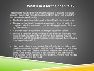 What’s in it for the hospitals?
UberHealth has tied up with major hospitals to ensure top-notch
service quality. No hospital has turned them down yet, which they
are taking as a positive sign.
 The fact is even hospitals stand to benefit with the partnership:
 The preventive health services are going to be provided by the
hospitals, which translates to business being generated for them
by UberHealth.
 It enables them to reach out to a larger section of people.
 There’s a sense of loyalty created in the minds of the users. Any
future treatments for the NRIs or even their parents may be
carried out in that particular hospital chain because they’ve had a
prior experience with it.
 UberHealth offers a real person, Care Buddy, for the elderly who
need assistance of any kind and, for their children, who are living
far away from their parents and need to know about their well
being. Care Buddy was and is still the hero of the services that
we designed for our beloved senior citizens. And the hero needed
a due recognition to the world.
 
