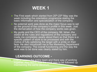 WEEK 1
 The First week which started from 20th-23th May was the
week including the orientation programme stating the
basic information and specialization of the company.
 No external work was done as the major focus was to set
up the ground of the company’s profile in this week. Just
the demarcation of how the company works was given.
 My guide and the CEO of the company, Mr. Ishan Jha
stated all the rules and regulations of the company and
made me completely aware about them so that there is a
specific pattern of work to be processed and with the
motive of fully satisfying the target with a smile on their
face. He also introduced me to the Marketing Department
of the company. The overall functioning and the way the
work was to be done was clearly stated by him.
LEARNING OUTCOME -
 I came across the entire team and there way of working
together. Also learnt how the work was to be followed up
maintaining the same decorum
 
