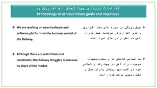 ‫اهداف‬ ‫تحقق‬ ‫جهت‬ ‫بنیادی‬ ‫اقدامات‬‫پیش‬‫رو‬
Proceedings to achieve future goals and objectives
 We are working on new hardware and
software platforms in the business model of
the Railway.
 Although there are restrictions and
constraints, the Railway struggles to increase
its share of the market.
‫سخت‬ ‫های‬ ‫حوزه‬ ‫در‬ ‫بزرگی‬ ‫جهش‬‫افزاری‬
‫راه‬ ‫تجاری‬ ‫برنامه‬ ‫در‬ ‫افزاری‬ ‫نرم‬ ‫و‬
‫است‬ ‫اجرا‬ ‫حال‬ ‫در‬ ‫و‬ ‫نظر‬ ‫مد‬ ‫آهن‬.
‫با‬‫محدودیتهای‬ ‫و‬ ‫ها‬ ‫کاستی‬ ‫تمامی‬
‫تعالی‬ ‫و‬ ‫رشد‬ ‫جهت‬ ‫در‬ ‫آهن‬ ‫راه‬ ،‫موجود‬
‫و‬ ‫حمل‬ ‫بازار‬ ‫بیشتر‬ ‫سهم‬ ‫کسب‬ ‫در‬ ‫خود‬
‫است‬ ‫کرده‬ ‫حرکت‬ ‫زمینی‬ ‫نقل‬.
 