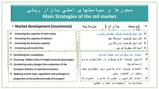 ‫محورها‬‫بازار‬ ‫اصلی‬ ‫سیاستهای‬ ‫و‬‫ریلی‬
Main Strategies of the rail market
‫توسعه‬‫بازار‬(‫سرمایه‬
‫گذاری‬‫در‬‫بازار‬)
‫توسعه‬‫بازاریابی‬‫و‬‫فروش‬
.
‫دولت‬‫و‬‫قانون‬‫گذاری‬
• Market development (investment)
• Marketing and sales development
• Government and law-making
‫باید‬‫به‬‫گونه‬‫ای‬‫رویکردهای‬‫سرمایه‬
‫گذاری‬‫ملی‬‫را‬‫شناسایی‬‫کرد‬‫تا‬‫قبل‬‫از‬
‫رقبا‬‫بازار‬‫هدف‬‫را‬‫تصاحب‬‫نمود‬.
‫شناخت‬‫بازار‬
‫تحلیل‬‫و‬‫کنترل‬‫بازار‬‫در‬‫قبال‬‫مخاطرات‬/
‫محدودیتها‬
‫ارتباط‬‫با‬‫مشتریان‬‫و‬‫شرکای‬‫کلیدی‬‫و‬
‫تغییر‬‫نگرش‬‫در‬‫الگوی‬‫درآمدی‬
‫طراحی‬‫و‬‫برنامه‬‫ریزی‬‫جهت‬‫اجرای‬‫مدل‬
‫فرآیندهای‬‫کسب‬‫وکار‬‫احصاء‬،‫شده‬‫بخش‬
‫بندی‬‫مشتریان‬‫به‬‫عنوان‬‫ابزار‬‫استراتژیک‬
‫بازرگانی‬
‫مسئولیت‬‫پذیری‬‫و‬‫فرهنگ‬‫سازی‬
National investment approaches should be identified
to dominate target markets before competitors.
 Market study
 Analyzing and controlling the market on risks/constraints
 Communicating with key customers and partners and
changing the income model
 Designing and planning to implement business model
processes and categorizing customers as a business
strategy tool
 Social responsibility and creating culture
‫خدمات‬‫پس‬‫از‬‫فروش‬(‫سر‬‫وقت‬).
‫ایمنی‬‫حمل‬.
‫رسیدگی‬‫به‬‫شکایات‬
 Optimal after-sales services
 Safety
 Complaints
‫تعرفه‬‫و‬‫قیمت‬‫گذاری‬
‫تثبیت‬‫تعرفه‬‫دسترسی‬‫و‬‫روند‬‫کاهشی‬‫در‬‫سهم‬
‫کرایه‬‫حمل‬.
‫ایجاد‬‫جذابیت‬‫برای‬‫شرکتها‬‫و‬‫سرمایه‬
‫گذاران‬‫در‬‫افزایش‬‫سهم‬‫درآمدی‬.
‫اعمال‬‫تخفیفات‬‫تعرفه‬‫دسترسی‬‫در‬‫جهت‬‫رقابت‬
‫با‬‫کرایه‬‫جاده‬(‫باالخص‬‫در‬‫هزینه‬‫های‬
‫ترکیبی‬).
Access Charges and pricing
 Fixing access tariffs and lowering share of freight rates
 Attracting companies and investors by increasing their
profits
 Applying discounts on access tariffs to increase
competition (specially in aggregated charges)
‫افزایش‬‫ظرفیت‬‫شبکه‬‫خطوط‬‫ریلی‬.
‫افزایش‬‫ظرفیت‬‫ایستگاهها‬
‫افزایش‬‫ظرفیت‬‫بازرگانی‬
‫اتصاالت‬‫خطوط‬‫فرعی‬.
 Increasing the capacity of main tracks
 Increasing the capacity of stations
 Increasing the business capacity
 Increasing sub-tracks links
‫ایجاد‬‫شرایط‬‫برابر‬‫جهت‬‫رقابت‬
‫تامین‬‫هزینه‬‫های‬‫پنهان‬‫در‬‫حسابهای‬‫باری‬
(‫مسافری‬)
‫احتساب‬‫ھ‬‫زینه‬‫ھ‬‫ای‬‫جانبی‬‫زیر‬‫بخش‬‫ھ‬‫ای‬‫حمل‬
‫ونقل‬‫در‬‫اقتصاد‬‫ملی‬
‫اعمال‬‫قوانین‬‫و‬‫مقررات‬‫خاص‬‫و‬‫امتیازات‬
‫متناسب‬‫با‬‫ارجحیت‬‫مد‬‫حمل‬‫و‬‫نقلی‬
 Facilitating fair competition
 Financing Hidden Costs in freight accounts (passenger)
 Considering extra charges from subsectors of the
transport industry in national economics
 Applying certain laws, regulations and privileges in
proportion to the preferred mode of transport
 