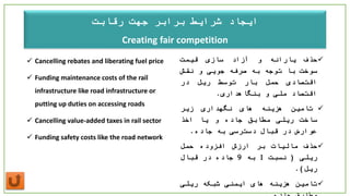 ‫جهت‬ ‫برابر‬ ‫شرایط‬ ‫ایجاد‬‫رقابت‬
Creating fair competition
 Cancelling rebates and liberating fuel price
 Funding maintenance costs of the rail
infrastructure like road infrastructure or
putting up duties on accessing roads
 Cancelling value-added taxes in rail sector
 Funding safety costs like the road network
‫حذف‬‫یارانه‬‫و‬‫آزاد‬‫سازی‬‫قیمت‬
‫سوخت‬‫با‬‫توجه‬‫به‬‫صرفه‬‫جویی‬‫و‬‫نقش‬
‫اقتصادی‬‫حمل‬‫بار‬‫توسط‬‫ریل‬‫در‬
‫اقتصاد‬‫ملی‬‫و‬‫بنگاهداری‬.
‫تامین‬‫هزینه‬‫های‬‫نگهداری‬‫زیر‬
‫ساخت‬‫ریلی‬‫مطابق‬‫جاده‬‫و‬‫یا‬‫اخذ‬
‫عوارض‬‫در‬‫قبال‬‫دسترسی‬‫به‬‫جاده‬.
‫حذف‬‫مالیات‬‫بر‬‫ارزش‬‫افزوده‬‫حمل‬
‫ریلی‬(‫نسبت‬1‫به‬9‫جاده‬‫در‬‫قبال‬
‫ریل‬).
‫تامین‬‫هزینه‬‫های‬‫ایمنی‬‫شبکه‬‫ریلی‬
 