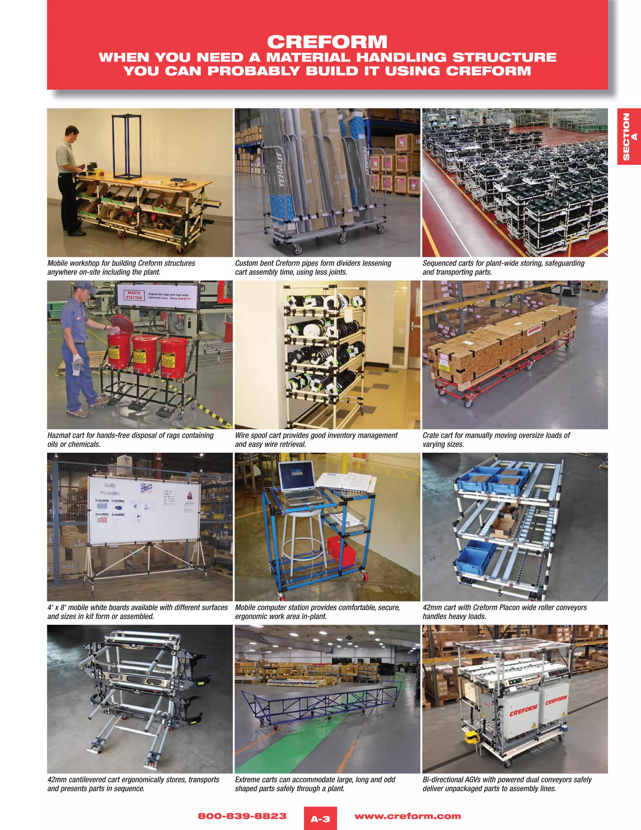 800-839-8823 www.creform.comA-3
CREFORM
WHEN YOU NEED A MATERIAL HANDLING STRUCTURE
YOU CAN PROBABLY BUILD IT USING CREFORM
Mobile workshop for building Creform structures
anywhere on-site including the plant.
Custom bent Creform pipes form dividers lessening
cart assembly time, using less joints.
Sequenced carts for plant-wide storing, safeguarding
and transporting parts.
Hazmat cart for hands-free disposal of rags containing
oils or chemicals.
Wire spool cart provides good inventory management
and easy wire retrieval.
Crate cart for manually moving oversize loads of
varying sizes.
4' x 8' mobile white boards available with different surfaces
and sizes in kit form or assembled.
Mobile computer station provides comfortable, secure,
ergonomic work area in-plant.
42mm cart with Creform Placon wide roller conveyors
handles heavy loads.
42mm cantilevered cart ergonomically stores, transports
and presents parts in sequence.
Extreme carts can accommodate large, long and odd
shaped parts safely through a plant.
Bi-directional AGVs with powered dual conveyors safely
deliver unpackaged parts to assembly lines.
SECTION
A
 