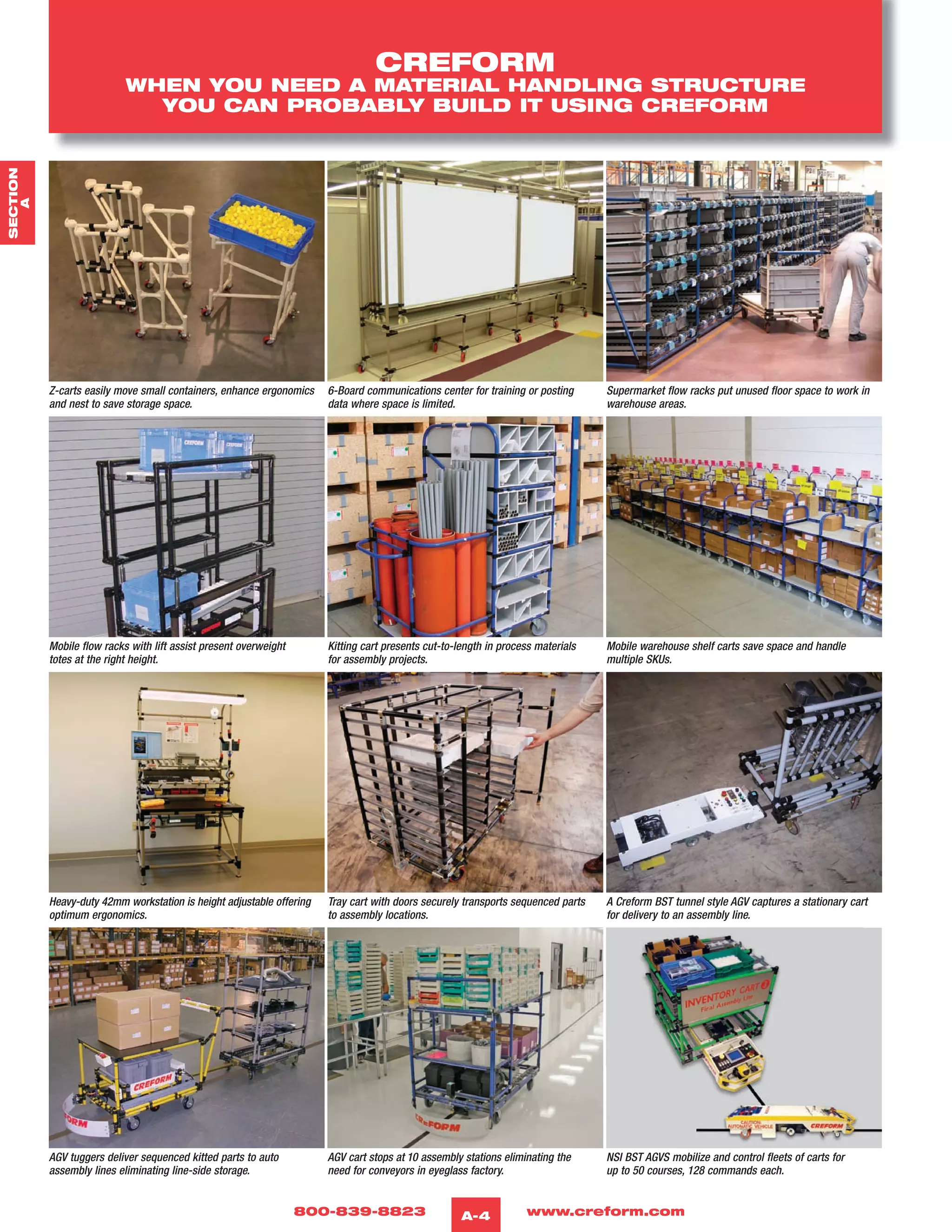 800-839-8823 www.creform.comA-4
Z-carts easily move small containers, enhance ergonomics
and nest to save storage space.
6-Board communications center for training or posting
data where space is limited.
Supermarket flow racks put unused floor space to work in
warehouse areas.
Mobile flow racks with lift assist present overweight
totes at the right height.
Kitting cart presents cut-to-length in process materials
for assembly projects.
Mobile warehouse shelf carts save space and handle
multiple SKUs.
Heavy-duty 42mm workstation is height adjustable offering
optimum ergonomics.
Tray cart with doors securely transports sequenced parts
to assembly locations.
A Creform BST tunnel style AGV captures a stationary cart
for delivery to an assembly line.
AGV tuggers deliver sequenced kitted parts to auto
assembly lines eliminating line-side storage.
AGV cart stops at 10 assembly stations eliminating the
need for conveyors in eyeglass factory.
NSI BST AGVS mobilize and control fleets of carts for
up to 50 courses, 128 commands each.
CREFORM
WHEN YOU NEED A MATERIAL HANDLING STRUCTURE
YOU CAN PROBABLY BUILD IT USING CREFORM
SECTION
A
 