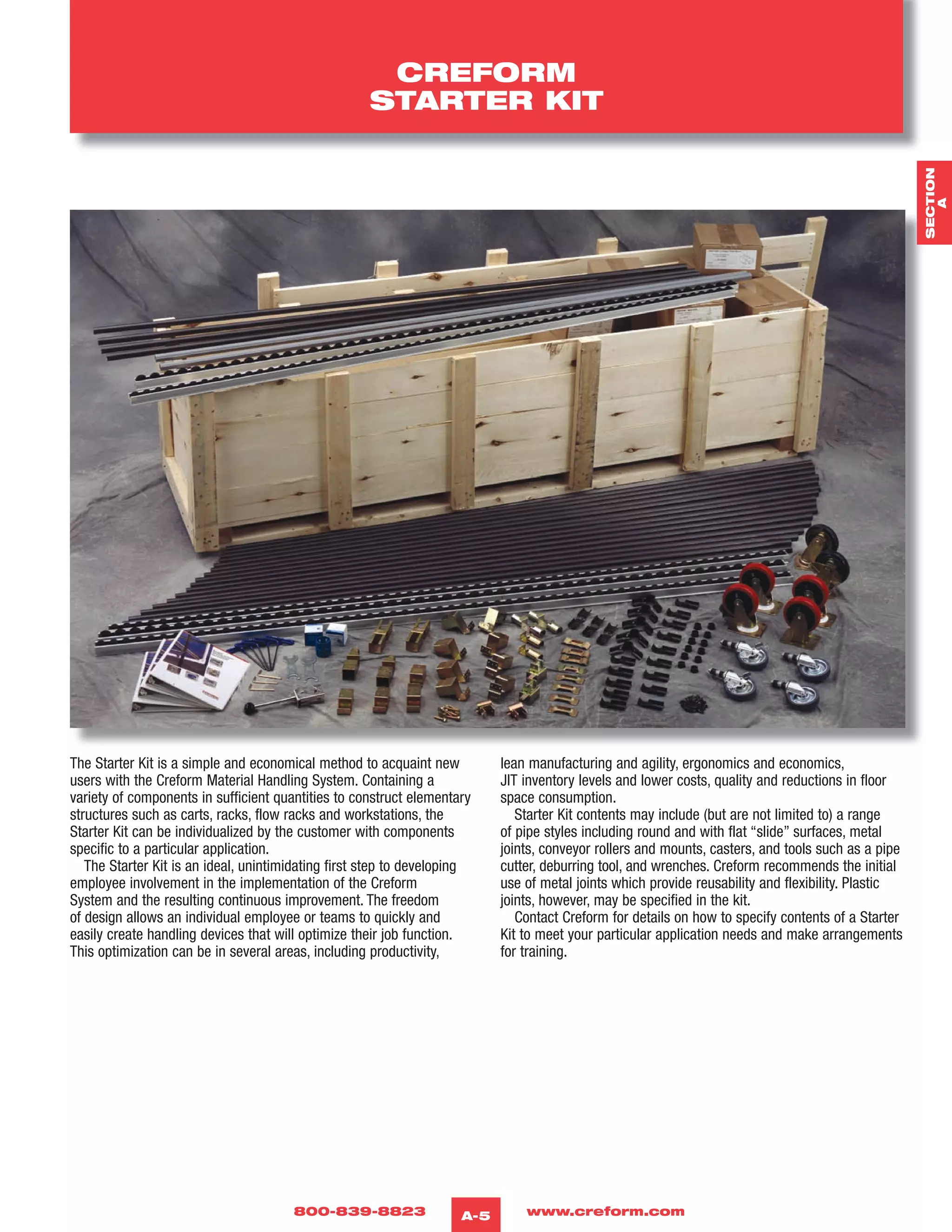 800-839-8823 www.creform.comA-5
CREFORM
STARTER KIT
The Starter Kit is a simple and economical method to acquaint new
users with the Creform Material Handling System. Containing a
variety of components in sufficient quantities to construct elementary
structures such as carts, racks, flow racks and workstations, the
Starter Kit can be individualized by the customer with components
specific to a particular application.
The Starter Kit is an ideal, unintimidating first step to developing
employee involvement in the implementation of the Creform
System and the resulting continuous improvement. The freedom
of design allows an individual employee or teams to quickly and
easily create handling devices that will optimize their job function.
This optimization can be in several areas, including productivity,
lean manufacturing and agility, ergonomics and economics,
JIT inventory levels and lower costs, quality and reductions in floor
space consumption.
Starter Kit contents may include (but are not limited to) a range
of pipe styles including round and with flat “slide” surfaces, metal
joints, conveyor rollers and mounts, casters, and tools such as a pipe
cutter, deburring tool, and wrenches. Creform recommends the initial
use of metal joints which provide reusability and flexibility. Plastic
joints, however, may be specified in the kit.
Contact Creform for details on how to specify contents of a Starter
Kit to meet your particular application needs and make arrangements
for training.
SECTION
A
 