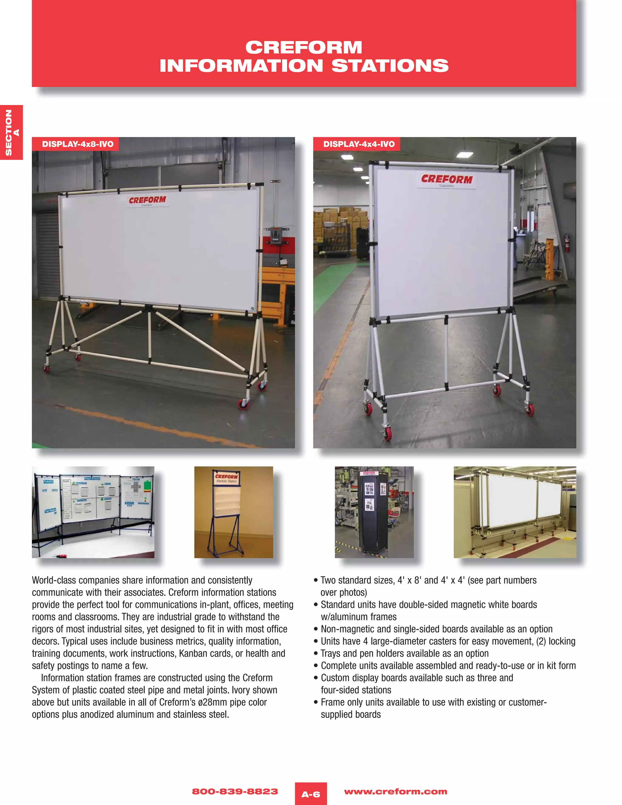 800-839-8823 www.creform.comA-6
CREFORM
INFORMATION STATIONS
World-class companies share information and consistently
communicate with their associates. Creform information stations
provide the perfect tool for communications in-plant, offices, meeting
rooms and classrooms. They are industrial grade to withstand the
rigors of most industrial sites, yet designed to fit in with most office
decors. Typical uses include business metrics, quality information,
training documents, work instructions, Kanban cards, or health and
safety postings to name a few.
Information station frames are constructed using the Creform
System of plastic coated steel pipe and metal joints. Ivory shown
above but units available in all of Creform’s ø28mm pipe color
options plus anodized aluminum and stainless steel.
• Two standard sizes, 4' x 8' and 4' x 4' (see part numbers
over photos)
• Standard units have double-sided magnetic white boards
w/aluminum frames
• Non-magnetic and single-sided boards available as an option
• Units have 4 large-diameter casters for easy movement, (2) locking
• Trays and pen holders available as an option
• Complete units available assembled and ready-to-use or in kit form
• Custom display boards available such as three and
four-sided stations
• Frame only units available to use with existing or customer-
supplied boards
DISPLAY-4x8-IVO DISPLAY-4x4-IVO
SECTION
A
 