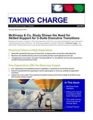 TAKING CHARGE
In This Issue
 McKinsey Study
Highlights
 Shifting from Casual
to Disciplined Stake-
holder Management
 The Lonely Journey
of the Executive as
Change Agent
 Coming Products
Guiding Senior Executives to Effectively Take Charge in New Leadership Roles
McKinsey & Co. Study Shows the Need for
Skilled Support for C-Suite Executive Transitions
McKinsey and Company surveyed 1,195 C-Suite executives in 2014 from around the world about their recent experiences
of transitioning into a new C-Suite role. The results were published in the April, 2015 edition of McKinsey Insights, The
self-reported, disturbing failure rates and the general inadequate support for their effective transitions are highlighted here.
Disturbing Failures to Meet Expectations
 Nearly 50% reported that they were not successful at aligning others around their initial objectives.
 More than 33% admitted that they had not successfully met their overall objectives for the role.
 “Changing the current culture” was rated “somewhat difficult” to “very difficult” by 79% of the external hires
and 69% of those promoted from within.
Few Organizations Offer the Necessary Support
 Few organizations have established internal capabilities or ownership for the transition process.
 Only 27% reported that their organizations had the right program or resources available to support their
transitions.
 Support has a role to play: Those reporting successful transitions were twice as likely as all others to say
they received company support.
The Three Waves of Change TM
Newsletter April 2016
By Gary Myszkowski, Ph.D.
 