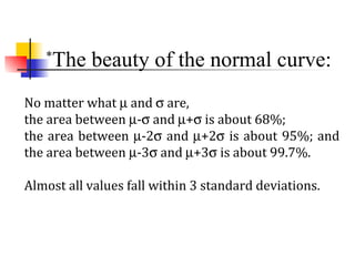 *
The beauty of the normal curve:
No matter what µ and σ are,
the area between µ-σ and µ+σ is about 68%;
the area between µ-2σ and µ+2σ is about 95%; and
the area between µ-3σ and µ+3σ is about 99.7%.
Almost all values fall within 3 standard deviations.
 