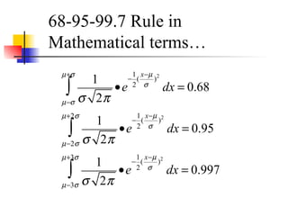 68-95-99.7 Rule in
Mathematical terms…
1
σ 2π
•e
−
1
2
(
x−µ
σ
)2
dx
µ−σ
µ+σ
∫ = 0.68
1
σ 2π
•e
−
1
2
(
x−µ
σ
)2
dx
µ−2σ
µ+2σ
∫ = 0.95
1
σ 2π
•e
−
1
2
(
x−µ
σ
)2
dx
µ−3σ
µ+3σ
∫ = 0.997
 