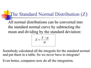 The Standard Normal Distribution (Z)
All normal distributions can be converted into
the standard normal curve by subtracting the
mean and dividing by the standard deviation:
σ
µ−
=
X
Z
Somebody calculated all the integrals for the standard normal
and put them in a table. So we never have to integrate!
Even better, computers now do all the integration.
 