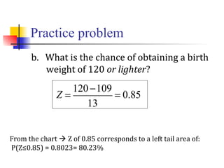 Practice problem
b. What is the chance of obtaining a birth
weight of 120 or lighter?
From the chart  Z of 0.85 corresponds to a left tail area of:
P(Z≤0.85) = 0.8023= 80.23%
Z =
120 −109
13
= 0.85
 
