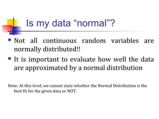 Is my data “normal”?
 Not all continuous random variables are
normally distributed!!
 It is important to evaluate how well the data
are approximated by a normal distribution
Note: At this level, we cannot state whether the Normal Distribution is the
best fit for the given data or NOT.
 
