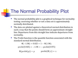 The Normal Probability Plot
 The normal probability plot is a graphical technique for normality
testing: assessing whether or not a data set is approximately
normally distributed.
 The data are plotted against a theoretical normal distribution in
such a way that the points should form an approximate straight
line. Departures from this straight line indicate departures from
normality.
 The Probit function is the quantile function associated with the
standard normal distribution.
 