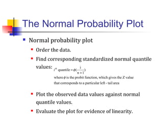The Normal Probability Plot
 Normal probability plot
 Order the data.
 Find corresponding standardized normal quantile
values:
 Plot the observed data values against normal
quantile values.
 Evaluate the plot for evidence of linearity.
areatail-leftparticularatoscorrespondthat
valueZthegiveswhichfunction,probittheiswhere
)
1n
i
(quantile
φ
φ
+
=th
i
 