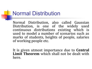 Normal Distribution
Normal Distribution, also called Gaussian
Distribution, is one of the widely used
continuous distributions existing which is
used to model a number of scenarios such as
marks of students, heights of people, salaries
of working people etc.
It is given utmost importance due to Central
Limit Theorem which shall not be dealt with
here.
 