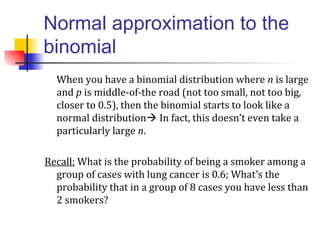 Normal approximation to the
binomial
When you have a binomial distribution where n is large
and p is middle-of-the road (not too small, not too big,
closer to 0.5), then the binomial starts to look like a
normal distribution In fact, this doesn’t even take a
particularly large n.
Recall: What is the probability of being a smoker among a
group of cases with lung cancer is 0.6; What’s the
probability that in a group of 8 cases you have less than
2 smokers?
 