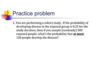 Practice problem
1. You are performing a cohort study. If the probability of
developing disease in the exposed group is 0.25 for the
study duration, then if you sample (randomly) 500
exposed people, what’s the probability that at most
120 people develop the disease?
 