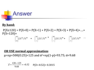 Answer
P(Z<-0.52)= 0.3015Z =
120 −125
9.68
= −0.52
5000
500
0
)75(.)25(.




4991
500
1
)75(.)25(.




4982
500
2
)75(.)25(.




380120
500
120
)75(.)25(.





+
+
+
…
By hand:
P(X≤120) = P(X=0) + P(X=1) + P(X=2) + P(X=3) + P(X=4)+….+
P(X=120)=
OR USE normal approximation:
µ=np=500(O.25)=125 and σ2
=np(1-p)=93.75; σ=9.68
 