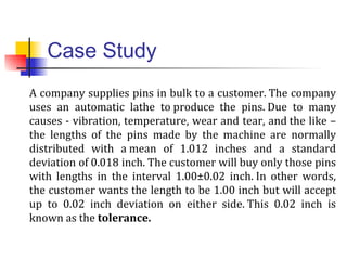 Case Study
A company supplies pins in bulk to a customer. The company
uses an automatic lathe to produce the pins. Due to many
causes - vibration, temperature, wear and tear, and the like –
the lengths of the pins made by the machine are normally
distributed with a mean of 1.012 inches and a standard
deviation of 0.018 inch. The customer will buy only those pins
with lengths in the interval 1.00±0.02 inch. In other words,
the customer wants the length to be 1.00 inch but will accept
up to 0.02 inch deviation on either side. This 0.02 inch is
known as the tolerance.
 