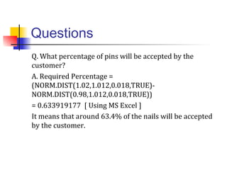 Questions
Q. What percentage of pins will be accepted by the
customer?
A. Required Percentage =
(NORM.DIST(1.02,1.012,0.018,TRUE)-
NORM.DIST(0.98,1.012,0.018,TRUE))
= 0.633919177 [ Using MS Excel ]
It means that around 63.4% of the nails will be accepted
by the customer.
 