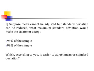 Q. Suppose mean cannot be adjusted but standard deviation
can be reduced, what maximum standard deviation would
make the customer accept -
1.95% of the sample
2.99% of the sample
Which, according to you, is easier to adjust mean or standard
deviation?
 