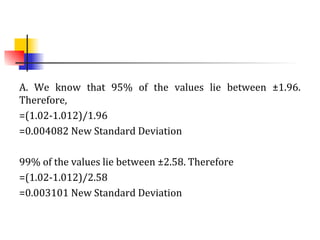 A. We know that 95% of the values lie between ±1.96.
Therefore,
=(1.02-1.012)/1.96
=0.004082 New Standard Deviation
99% of the values lie between ±2.58. Therefore
=(1.02-1.012)/2.58
=0.003101 New Standard Deviation
 