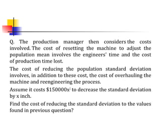 Q. The production manager then considers the costs
involved. The cost of resetting the machine to adjust the
population mean involves the engineers' time and the cost
of production time lost.
The cost of reducing the population standard deviation
involves, in addition to these cost, the cost of overhauling the
machine and reengineering the process.
Assume it costs $150000x2
to decrease the standard deviation
by x inch.
Find the cost of reducing the standard deviation to the values
found in previous question?
 
