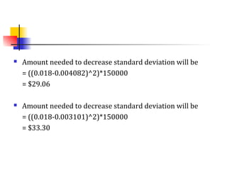  Amount needed to decrease standard deviation will be
= ((0.018-0.004082)^2)*150000
= $29.06
 Amount needed to decrease standard deviation will be
= ((0.018-0.003101)^2)*150000
= $33.30
 