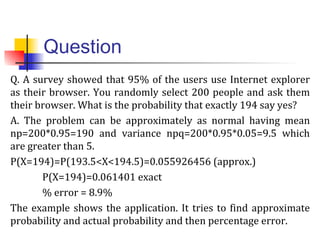 Question
Q. A survey showed that 95% of the users use Internet explorer
as their browser. You randomly select 200 people and ask them
their browser. What is the probability that exactly 194 say yes?
A. The problem can be approximately as normal having mean
np=200*0.95=190 and variance npq=200*0.95*0.05=9.5 which
are greater than 5.
P(X=194)=P(193.5<X<194.5)=0.055926456 (approx.)
P(X=194)=0.061401 exact
% error = 8.9%
The example shows the application. It tries to find approximate
probability and actual probability and then percentage error.
 