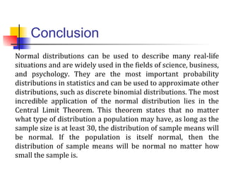 Conclusion
Normal distributions can be used to describe many real-life
situations and are widely used in the fields of science, business,
and psychology. They are the most important probability
distributions in statistics and can be used to approximate other
distributions, such as discrete binomial distributions. The most
incredible application of the normal distribution lies in the
Central Limit Theorem. This theorem states that no matter
what type of distribution a population may have, as long as the
sample size is at least 30, the distribution of sample means will
be normal. If the population is itself normal, then the
distribution of sample means will be normal no matter how
small the sample is.
 