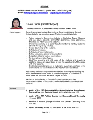RESUME
Contact Details: 00919830496482 (India) /00971566648501 (UAE)
Email: kakaliparial@rediffmail.com / vbparial@rediffmail.com
Page 1 of 4
Kakali Parial (Bhattacharjee)
Lecturer (Economics) at Government College, Barasat, Kolkata, India.
Career Summary: Currently working as Lecturer Economics at Government College, Barasat,
Kolkata, India for last seventeen years. The job responsibility includes
 Taking classes for Economics students for Bachelors Degree (Honours
and pass course students) for the Micro Economics, Macro Economics,
Statistics and Indian Economic problems.
 Overall responsibility as a senior Faculty member to monitor, Guide the
students for day to day activities.
 Career Counseling for the students.
 Scheduling of classes.
 Scheduling of examination dates.
 Setting up question papers for examinations
 Invigilation duties for various examinations.
 Reviewing Examination Papers.
 Identifying strengths and skill gaps of the students and organizing
additional classes on regular basis to build the capacity and fulfill the gaps
with other students.
 Contribute in selection process of students by reviewing mark sheets of the
examinations and conduct interview for the short listed candidates.
Also working with West Bengal State University for reviewing and finalizing the
marks with University Panel Board of Examination papers of Economics for
Part I, Part II and Part III for Bachelors Degree Students.
Worked as visiting faculty for Camellia Engineering College & other
management colleges for Economics classes for Engineering & management
students.
Education
 Master of Arts (MA) Economics (Micro,Macro,Statistics, Special paper
Econometrics) from Rabindra Bharati University in the year 1997
 Master of Arts (MA) Political Science from Rabindra Bharati University
in the year 2013.
 Bachelor of Science (BSc.) Economics from Calcutta University in the
year 1993.
 Higher Secondary (Grade 12) from W.B.C.H.S.E. in the year 1990.
 