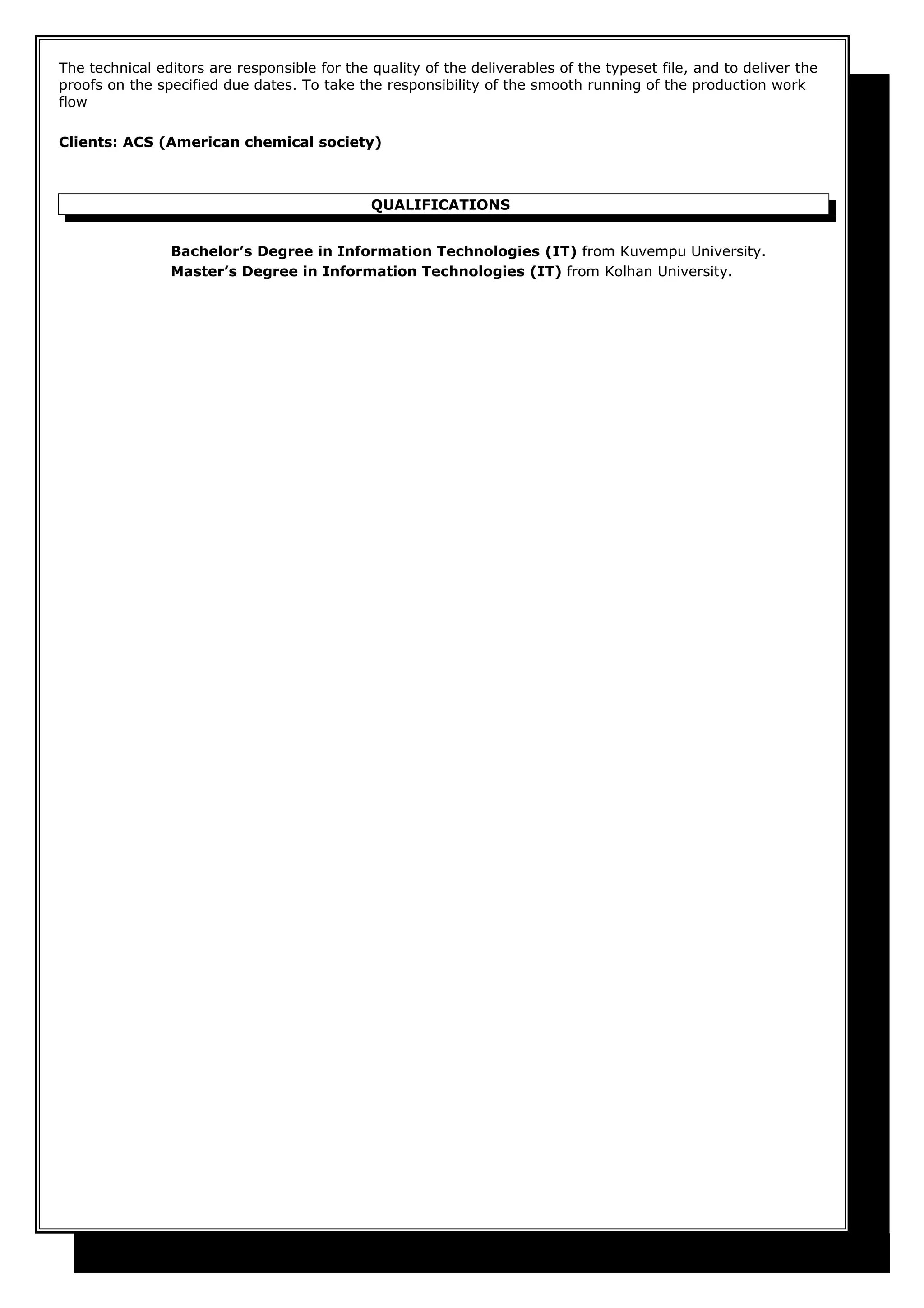 The technical editors are responsible for the quality of the deliverables of the typeset file, and to deliver the
proofs on the specified due dates. To take the responsibility of the smooth running of the production work
flow
Clients: ACS (American chemical society)
QUALIFICATIONS
Bachelor’s Degree in Information Technologies (IT) from Kuvempu University.
Master’s Degree in Information Technologies (IT) from Kolhan University.
 