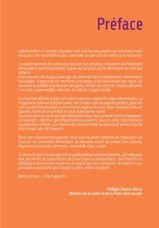 Préface
L’alimentationetl’activitéphysiquesontàlafoisdesplaisirsdel’existencemais
aussi des clés essentielles pour maintenir un bon état de santé ou le recouvrer.
Lesprofessionnelsdesanténousalertentsurcertainesévolutionsdeshabitudes
alimentairesquifontpeserdesrisquessurlasanté,particulièrementsurcelledes
enfants.
Ilestessentiel,dèsleplusjeuneâge,deconstruiredescomportementsalimentaires
favorables, d’apprécier les moments d’échange et de convivialité des repas, de
découvrirlasubtilitéetladiversitédesgoûts,d’éviterlesexcèsdecertainsaliments.
C’estuneresponsabilitécollectiveetcelledechaquefamille.
Ilestparfoisdifficiled’aidersonenfantdanssesapprentissagesalimentaires.Le
Programmenationalnutrition-santé,misenplaceparlespouvoirspublics,poursuit
son travail d’information et d’incitation auprès de tous. Nous sommes chacun
appelésàfairedelanutritionlesocled’unebonnesanté.
DeuxansaprèslasortieduGuidealimentairepourtousLasantévientenmangeant,
cet ouvrage s’adresse spécifiquement aux parents, pour les aider concrètement
àguiderleursenfants.Lesrepèresdeconsommationqu’ilpromeutsontlerésultat
d’untravailcollectifd’experts.
Ainsi,nonseulementlesparents,maistouslesprofessionnelsdel’éducation,de
la santé, de l’économie alimentaire, du domaine social, au contact des enfants,
disposentd’unebasecommune,essentielleàleuraction.
Jesouhaitequecetouvragesoitunguidepratiquepourlesparents,uneaidepour
leur permettre de transmettre des bons repères alimentaires, qu’il favorise le
dialogue entre enfant et parent en apportant des éléments de réponse aux
principalesquestionsquechacunsepose,enfantetparent.
Bonnelecture...etbonappétit!
PhilippeDouste-Blazy
MinistredelaSantéetdelaProtectionsociale
 