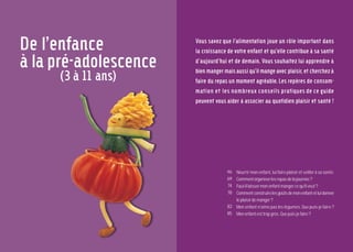 45
Mon enfant de l’enfance
à l’adolescenbce
44
De l’enfance
à la pré-adolescence
(3 à 11 ans)
Vous savez que l’alimentation joue un rôle important dans
la croissance de votre enfant et qu’elle contribue à sa santé
d’aujourd’hui et de demain. Vous souhaitez lui apprendre à
bien manger mais aussi qu’il mange avec plaisir, et cherchez à
faire du repas un moment agréable. Les repères de consom-
mation et les nombreux conseils pratiques de ce guide
peuvent vous aider à associer au quotidien plaisir et santé !
Nourrir mon enfant, lui faire plaisir et veiller à sa santé.
Commentorganiserlesrepasdelajournée?
Faut-illaissermonenfantmangercequ’ilveut?
Commentconstruirelesgoûtsdemonenfantetluidonner
leplaisirdemanger?
Mon enfant n’aime pas les légumes. Que puis-je faire ?
Monenfantesttropgros. Quepuis-jefaire?
46
69
74
78
83
85
 