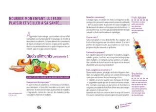 47
Nourrir mon enfant,
lui faire plaisir...
Quandlesconsommer?
Àchaquerepas,envariantvoschoix.Leslégumesnedoi-
ventpasêtreprésentésuniquementcommedesaliments
«bons»pourlasanté.Ilspeuventêtresourcedeplaisiret
dedécouvertedesaveurs,etêtreappréciésdèsl’enfance.En
casdepetitcreux,sicen’estpaspossibled’attendrelerepas
suivant,lesfruitssontlesalimentsàprivilégier.
Crusoucuits?
Suivez vos goûts et ceux de la famille. Il y a toujours des
fruits et des légumes que les enfants aiment. Si le vôtre
préfère les légumes cuits aux crudités ou vice-versa,
proposez-luiplussouventcequ’ilaime.
Commentlespréparer?
Les légumes peuvent se préparer en crudités, soupes,
salades,gratins.Lesfruitsaussiseprêtentàdesprépara-
tionsmultiples:encompote,aufour,gratinés,ensalade...
Unecorbeilledefruitsfraisenfinderepasestundessert
disponiblesansaucunepréparation!
Frais,surgelésouenconserve?
Quandvouslepouvez,privilégiezlesfruitsetlégumesfrais,
mais les surgelés et les conserves restent intéressants
surleplannutritionnel.Ilsontl’avantaged’être:
"!rapides à cuisiner quand vous manquez de temps,
"!disponiblesquellequesoitlavariétéentoutessaisons.
Par exemple, pourquoi pas parsemer de framboises
surgeléesunesaladedefruitsfraisd’hiveravecdesoranges,
desbananesetdespommes!
Attentionauxfruitsenconservedontlesiropestsouvent
trèssucré.Consommez-lesdoncaprèslesavoirégouttés.
Fruitsàpicorer
Présentezàvosplus
petitsuneassiette
avecplusieurs
petitsmorceaux
defruitsdifférents
épluchés.
Brochettes
defruits
Enfilezdesmorceauxde
fruitssurunebrochette.
Pourundessertdefête,
vouspouvezajouter
uneoudeuxguimauves
surlabrochetteou
bien la tremper dans
duchocolatfondu.
LisezaussiQuelquesidées
demenus,p.68.
46
NOURRIR MON ENFANT, LUI FAIRE
PLAISIR ET VEILLER À SA SANTÉ...
Apprendre à bien manger à votre enfant est tout à fait
compatible avec lui faire plaisir! Encouragez-le très tôt à
bienchoisirsesaliments.Certainsdoiventêtreconsommés
de façon privilégiée et d’autres, en plus petite quantité.
Maislesrecommandationsdeceguiden’imposentaucun
interdit,saufencequiconcernel’alcool.
Quelsalimentsconsommer?
FRUITS ET/OU LÉGUMES : AU MOINS 5 PAR JOUR !
Pourquoisont-ilsimportants?
Ils sont riches en vitamines, en minéraux et en fibres,
peu caloriques, et leur effet favorable sur la santé a été
démontré.Ilsinterviennentdanslapréventiondemaladies
à l’âge adulte, comme les cancers, les maladies cardio-
vasculaires,l’obésité,lediabète...
 