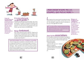 82
es légumes font souvent partie des aliments le plus
souvent rejetés par les enfants, surtout entre 2 et 10
ans. Voici quelques suggestions pour les familiariser
aveceux,etleurapprendreàlesaimer.
Jouezsurlesassociations...
Ilestconseillédeconsommerdesféculentsetdeslégumes
au cours d’un même repas ou dans la journée. Vous
pouvezaussilesassocierdanslemêmeplat,etpro-
poseràvotreenfant:
-risottoauxlégumes
- gratin de blé concassé, tomates,
oignonsetcourgettes
-semouleetlégumespourcouscous
- gratin de brocolis et macaronis
-pizzaauxlégumes
etc.
«MON ENFANT N’AIME PAS LES
LÉGUMES, QUE PUIS-JE FAIRE?»
L Mangerest
unplaisirtrès
contagieux!
Lesenfantsont
tendanceàreproduire
lescomportements
qu’ilsobserventautour
d’eux.Pourleurfaire
mangerdeslégumes,
essayezd’en
consommervous-même
etmontrez-leur
quevousaimezça!
Le bon réflexe"Ne dramatisez pas s’il refuse obstinément un
légumeetneleforcezpas.Lerepasdoitresterun
momentdeplaisir,pasdecombat...
83
Quandalimentationrimeavecrécompenseoupunition
«Si tu ne manges pas tes épinards, tu seras privé de télé», «si tu
ne manges pas ton poisson, tu n’auras pas de glace en dessert».
Quand on est énervé, on peut avoir tendance à faire ces petits
chantages... Mais, attention, cela revient à associer nourriture
à punition ou récompense et ce n’est pas le meilleur moyen
defairedel’alimentationunplaisiretunedécouverte.Nidevaloriser
l’alimentquel’onforceainsiàmanger...
Etsivotreenfantavait
sonpetitjardin?
Proposez-lui de s’occuper d’un petit potager. Vous n’avez
pasdejardin?Qu’importe!Ilferapousserdubasilicenpot
sur le balcon, cultivera des tomates cerises dans une
jardinière. Il existe des livres de jardinage facile, pour
enfants,quevoustrouverezàlabibliothèque.
Manger lentement...
Votre enfant avale tout rond ses aliments ? Apprenez-lui
à bien mâcher. Éventuellement, faites des pauses entre
les plats. Essayez de lui montrer qu’il se « remplit » sans
réfléchir. Est-ce qu’il est distrait par la télé ? Est-ce que
lerepasestpristropvite?
L’eauest
laseuleboisson
indispensable
Dèssonplusjeuneâge,
habituezvotreenfantà
boirel’eau«nature».
Vouspouvezaussiy
ajouterunpeu
dejusdecitron.
Ilexistedeseaux
minéralesaromatisées
sanssucredans
lecommerce.
 