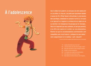 93
7 familles
d’aliments
92
À l’adolescence Avec le début de la puberté, la croissance de votre adolescent
va s’accélérer. En cinq ans, son poids peut quasiment doubler
et passer de 35 à 70 kg! Durant cette période, il a des besoins
bienspécifiques,notammentencalciumetenfer.Or,c’estaussi
à cet âge qu’il va s’opposer à certaines de vos règles de vie
ou chercher à les transgresser. Un passage qui est classique…
Maisilestimportantquevouscontinuiez,entantqueparent(s),
à lui offrir des repères et à veiller sur son alimentation.
Montrez-lui que les recommandations nutritionnelles sont
compatibles avec ce qu’il aime et… pratiquez-les vous-même*:
votre comportement est le meilleur « outil » éducatif!
*LisezaussiLasantévientenmangeant,leguidealimentairepourtous,réf.audosduguide.
Quellealimentationpourmonado?
Commentaidermonadoàbienmangeràmidi?
Monadoadécidédeneplusmangerdeviande.
Mafillesetrouvetropgrosse.
Lestroublesducomportementalimentaire.
Monadolescentadeskilosentrop...
Monadolescentboitdel’alcool,celam’inquiète...
94
102
104
106
108
111
113
 
