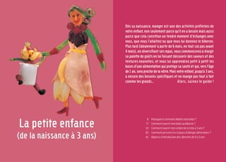 La petite enfance
(de la naissance à 3 ans)
Dès sa naissance, manger est une des activités préférées de
votre enfant, non seulement parce qu’il en a besoin mais aussi
parce que cela constitue un tendre moment d’échanges avec
vous, que vous l’allaitiez ou que vous lui donniez le biberon.
Plus tard (idéalement à partir de 6 mois, en tout cas pas avant
4 mois), en diversifiant ses repas, vous commencerez à élargir
sa palette de goûts en lui faisant découvrir des saveurs et des
textures nouvelles, et vous lui apprendrez petit à petit les
basesd’unealimentationquiprotègesasantéetqui,versl’âge
de1an,seraprochedelavôtre.Maisvotreenfant,jusqu’à3ans,
a encore des besoins spécifiques et ne mange pas tout à fait
comme les grands… Alors, suivez le guide !
Pourquoietcommentallaitermonbébé?
Commentnourrirmonbébéaubiberon?
Commentnourrirmonenfantde6moisà3ans?
Comment prévenir les risques d’allergie alimentaire ?
Repèresd’introductiondesalimentsde0à3ans.
8
17
24
40
42
 