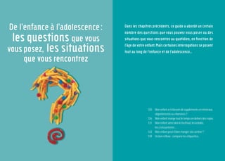 118 119
7 familles
d’aliments
De l’enfance à l’adolescence:
les questions que vous
vous posez, les situations
que vous rencontrez
Dans les chapitres précédents, ce guide a abordé un certain
nombre des questions que vous pouvez vous poser ou des
situations que vous rencontrez au quotidien, en fonction de
l’âge de votre enfant. Mais certaines interrogations se posent
tout au long de l’enfance et de l’adolescence…
Monenfanta-t-ilbesoindesupplémentsenminéraux,
oligoélémentsouvitamines?
Monenfantmangetoutletempsendehorsdesrepas.
Monenfantaimebienlefastfood,leskebabs,
lescroissanteries...
Monenfantpeut-ilbienmangeràlacantine?
Unbonréflexe:comparerlesétiquettes.
120
126
131
133
139
 