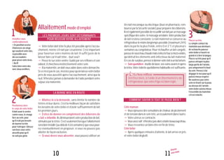 11
Allaiter
mon bébé
10
Installez-vous
confortablement.
•Enpositionassise
Choisissezunsiège
quisoutientvotredos,
sipossibleavec
desaccoudoirs
pourposervotrebras.
•Aulit
Calezbienvotredos
avecdeuxoreillers.
Positionnezbien
lecorpsdevotrebébé.
Ildoitavoirleventre
contrevous,levisage
faceausein,pour
qu’iln’aitpasbesoin
detournerlatête
pourl’attraper.Glissez
sonbrassousvotre
aissellepourqu’il
nesoitpasgêné.
Placezsatête.
Lesimplecontactdu
mamelonauxalentours
desabouchepousse
votrebébéàl’ouvriren
grandetàtirerlalangue.
Placezsatêtepourqu’il
puisseattraperlaplus
largepartiedel’aréole,
pasuniquementlebout
dusein.Pensezàlui
dégagerlenezpourqu’il
puissemieuxrespirer.
Nesoulevezpasvotre
seinentirantsurlapeau
au-dessusdel’aréole:
votrebébésaisiramieux
l’ensembledumamelon
s’ilestrelâché.
1
2
3
Allaitementmoded’emploi
LES PREMIERS JOURS SONT DÉTERMINANTS
POUR RÉUSSIR VOTRE ALLAITEMENT
yVotrebébédoittéterleplustôtpossibleaprèsl’accou-
chement, même s’il naît par césarienne. C’est important
pour favoriser votre montée de lait. Il suffit juste de le
laisserfairecarilsaittéter...toutseul!
yPosez-lesurvotreventre.Guidéparsesréflexesetson
odorat,ilchercherainstinctivementvotresein.
yÀlamaternité,ondoitvousaiderdansvotredémarche.
Sicen’estpaslecas,insistezpourqu’onlaissevotrebébé
près de vous aussitôt après l’accouchement, ainsi que la
nuit.N’hésitezjamaisàdemanderdel’aidependantvotre
séjouràlamaternité.
LA BONNE MISE EN ROUTE
y Allaitez-le à la demande, sans limiter le nombre de
tétées ni leur durée. C’est la meilleure façon de satisfaire
les besoins de votre bébé et d’avoir suffisamment de lait
lespremiersjours.
y Évitez de donner en complément des biberons de
« lait » infantile.Ilsdiminueraientvotreproductiondelait,
stimuléeparlatétée.C’estseulementlorsquel’allaitement
serabieninstallé(au-delàde4à6semaines)quevouspour-
rezéventuellement en proposer, si vous ne pouvez pas
allaiter de façonexclusive.
ySivousdevezvousabsenter,vouspouvezutiliserun
tire-laitmécaniqueouélectrique(louéenpharmacie,rem-
bourséparlaSécuritésociale)pourpréparerdesbiberons.
Ilestégalementpossiblederecueillirsonlaitparunmassage
spécifiquedesseins:lemassagearéolaire.Votreproduction
delaitresteraconstante.Lelaitmaternelseconserveau
réfrigérateurlemoinslongtempspossible(maximum24h)
dans la partie la plus froide, entre 0 et 2 °C et plusieurs
semainesaucongélateur.Pourréchaufferunlaitcongelé,
passez-lesousl’eauchaudemaisévitezlefouràmicro-ondes,
quidétruitles éléments anti-infectieux du lait maternel.
Encasdesurplus,pensezàdonnervotrelaitàunlactarium.
ySoinquotidien:inutiledelaver vosseinsavantetaprès
latétée.Votretoilettequotidiennehabituelleestsuffisante.
COMMENT
COMMENT SAVOIR SI TOUT SE PASSE BIEN ?
Côtémaman
yVouséprouvezdessensationsdechaleur,depicotement
etdetensiondansleseintété,unécoulementdansl’autre.
yVotreutérussecontracte.
yVousavezsoif:n’hésitezpasalorsàboirebeaucoupd’eau.
yVousressentezunbien-êtreenfindetétée.
Côtébébé
yAprèsquelquesminutesd’attente,lelaitarriveenjets
etvotrebébédéglutit.
Le bon réflexeLe bon réflexeLe bon réflexe
Vérifiez bien, à l’aide d’un thermomètre de
réfrigérateur, que votre frigo est bien réglé.
 