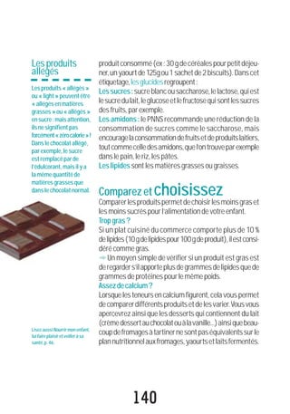 140
produitconsommé(ex:30gdecéréalespourpetitdéjeu-
ner,unyaourtde125gou1sachetde2biscuits).Danscet
étiquetage,lesglucidesregroupent:
Lessucres:sucreblancousaccharose,lelactose,quiest
lesucredulait,leglucoseetlefructosequisontlessucres
desfruits,parexemple.
Les amidons: le PNNS recommande une réduction de la
consommation de sucres comme le saccharose, mais
encouragelaconsommationdefruitsetdeproduitslaitiers,
toutcommecelledesamidons,quel’ontrouveparexemple
danslepain,leriz,lespâtes.
Leslipidessontlesmatièresgrassesougraisses.
Comparezetchoisissez
Comparerlesproduitspermetdechoisirlesmoinsgraset
lesmoinssucréspourl’alimentationdevotreenfant.
Tropgras?
Si un plat cuisiné du commerce comporte plus de 10 %
delipides(10gdelipidespour100gdeproduit),ilestconsi-
dérécommegras.
"Un moyen simple de vérifier si un produit est gras est
deregarders’ilapporteplusdegrammesdelipidesquede
grammesdeprotéinespourlemêmepoids.
Assezdecalcium?
Lorsquelesteneursencalciumfigurent, cela vous permet
decomparerdifférentsproduitsetdelesvarier.Vousvous
apercevrez ainsi que les desserts qui contiennent du lait
(crèmedessertauchocolatouàlavanille...)ainsiquebeau-
coupdefromagesàtartinernesontpaséquivalentssurle
plannutritionnelauxfromages,yaourtsetlaitsfermentés.
LisezaussiNourrirmonenfant,
luifaireplaisiretveilleràsa
santé,p.46.
Lesproduits
allégés
Lesproduits«allégés»
ou«light»peuventêtre
«allégésenmatières
grasses»ou«allégés»
ensucre:maisattention,
ilsnesignifientpas
forcément«zérocalorie»!
Danslechocolatallégé,
parexemple,lesucre
estremplacéparde
l’édulcorant,maisilya
lamêmequantitéde
matièresgrassesque
danslechocolatnormal.
 