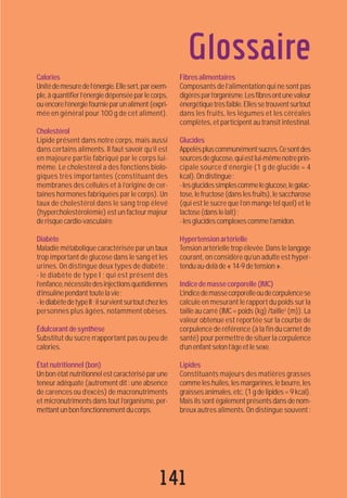 141
Glossaire
Calories
Unitédemesuredel’énergie.Ellesert,parexem-
ple,àquantifierl’énergiedépenséeparlecorps,
ouencorel’énergiefournieparunaliment(expri-
mée en général pour 100 g de cet aliment).
Cholestérol
Lipide présent dans notre corps, mais aussi
dans certains aliments. Il faut savoir qu’il est
en majeure partie fabriqué par le corps lui-
même. Le cholestérol a des fonctions biolo-
giques très importantes (constituant des
membranes des cellules et à l’origine de cer-
taines hormones fabriquées par le corps). Un
taux de cholestérol dans le sang trop élevé
(hypercholestérolémie) est un facteur majeur
de risque cardio-vasculaire.
Diabète
Maladie métabolique caractérisée par un taux
trop important de glucose dans le sang et les
urines. On distingue deux types de diabète :
- le diabète de type I ; qui est présent dès
l’enfance,nécessitedesinjectionsquotidiennes
d’insulinependanttoutelavie;
-lediabètedetypeII;ilsurvientsurtoutchezles
personnes plus âgées, notamment obèses.
Édulcorantdesynthèse
Substitut du sucre n’apportant pas ou peu de
calories.
Étatnutritionnel(bon)
Un bon état nutritionnel est caractérisé par une
teneur adéquate (autrement dit: une absence
de carences ou d’excès) de macronutriments
et micronutriments dans tout l’organisme, per-
mettantunbonfonctionnementducorps.
Fibresalimentaires
Composants de l’alimentation qui ne sont pas
digérésparl’organisme.Lesfibresontunevaleur
énergétiquetrèsfaible.Ellessetrouventsurtout
dans les fruits, les légumes et les céréales
complètes, et participent au transit intestinal.
Glucides
Appeléspluscommunémentsucres.Cesontdes
sourcesdeglucose,quiestlui-mêmenotreprin-
cipale source d’énergie (1 g de glucide = 4
kcal).Ondistingue:
-lesglucidessimplescommeleglucose,legalac-
tose, le fructose (dans les fruits), le saccharose
(qui est le sucre que l’on mange tel quel) et le
lactose(danslelait);
-lesglucidescomplexescommel’amidon.
Hypertensionartérielle
Tension artérielle trop élevée. Dans le langage
courant, on considère qu’un adulte est hyper-
tenduau-delàde«14-9detension».
Indicedemassecorporelle(IMC)
L’indicedemassecorporelleoudecorpulencese
calcule en mesurant le rapport du poids sur la
taille au carré (IMC = poids (kg) /taille2
(m)). La
valeur obtenue est reportée sur la courbe de
corpulence de référence (à la fin du carnet de
santé) pour permettre de situer la corpulence
d’unenfantselonl’âgeetlesexe.
Lipides
Constituants majeurs des matières grasses
comme les huiles, les margarines, le beurre, les
graissesanimales,etc.(1gdelipides=9kcal).
Mais ils sont également présents dans de nom-
breux autres aliments. On distingue souvent :
 