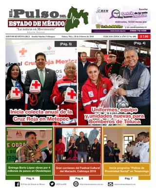 El Pulso del Estado de México @ElPulsoEM http://elpulsoedomex.com.mx elpulsoedomex@gmail.com
“La noticia en Movimiento”
E d i c i ó n D e c e n a l
Pág. 9 Pág. 6 Pág. 7
Inicia programa “Policía de
Proximidad Social” en Tenancingo
(Pág. 4)(Pág. 5)
Inicia colecta anual de la
Cruz Roja en Metepec
Uniformes, equipo
y unidades nuevas para
Bomberos de Toluca
Entrega Boris López obras por 4
millones de pesos en Otzolotepec
Gran comienzo del Festival Cultural
del Mariachi, Calimaya 2018
EDITOR RESPONSABLE Josafat Sánchez Velázquez	 Toluca, Méx.; 28 de Febrero de 2018 	 TERCERA ÉPOCAAÑO 32 No. 688
 