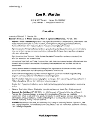 Zoe Warder- pg. 1
Zoe R. Warder
8011 NE 122nd Terrace ❘ Kansas City, MO 64167
(816) 204-6045 ❘ zrwnq6@mail.missouri.edu
Education
University of Missouri ❘ Columbia, MO
Bachelor of Science in Animal Sciences; Minor of Agricultural Economics, May 2011-2016
• Relevant CoursesCompleted:Agricultural Sales,Agricultural andRural EconomicPolicy,International Food
Trade andPolicy,Principlesof Animal Nutrition,FeedingAnimals,Physiologyof DomesticAnimals,
RuminantNutrition,DairyProduction,Swine Production,GrazingDairyProduction
AgriculturalSales: Principlesof salesmanshipinagricultural inputandoutputmarkets,buyermotivations,
time andterritorymanagement,communicationmodelsandtechniques,planningandexecutingsales
calls,after-sale service
Agriculturaland Rural Economic Policy:Studyandanalysisof pastand presentgovernmentpolicies
affectingagriculture andrural economy
InternationalFood Tradeand Policy:Examinesfoodtrade;developseconomicanalysesof trade impactson
domesticagricultural policies,examinesinternationaltrade agreementsandinterface of trade and
environment
Feeding Animals: Examinesthe detailedworkingsof the digestivetractindomesticanimals,broad
overviewof identificationandnutritional valueof common animal feeds
RuminantNutrition: Specificstudyof the ruminantdigestive systemandhow tomanage a feeding
program,technical proficiencyinBRaNDsrationbalancingprogram
Dairy Production: Productioncourse studyinghow tomanage a dairysuccessfully, technical proficiencyin
PC Dart, DairyComp 305 and DairyNRC rationbalancingprogram
Grazing Dairy Production: Productioncourse studyinghow tosuccessfullymanage apasture baseddairy
system
• Honors: Dean’s List, Columns Scholarship, Internship Achievement Award, Dairy Challenge Award
• Research- Dr. Matt Lucy (573-882-9897; 164 ASRC University of Missouri): University of Missouri’s
Foremost Dairy. Research Assistant on a study of the investigation of hormone and metabolite
concentration effects on late embryonic growth. Participated in weekly glucose tolerance tests including the
administration of jugular catheters, pipetting and sorting blood samples, and general cow handling.
Technical proficiency in Dairy Comp 305 software.
• Activities: Secretary of Dairy Club, Pre-Veterinary Club, College of Veterinary Medicine Open House, FFA
state judging competition, Foremost Dairy Farm Camp, Mizzou Steer and Heifer show, Southfarm Showcase,
Dairy Challenge Competition
Work Experience
 